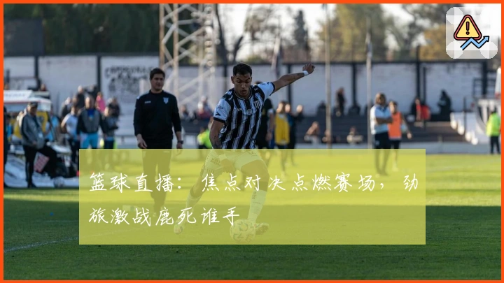 篮球直播：焦点对决点燃赛场，劲旅激战鹿死谁手