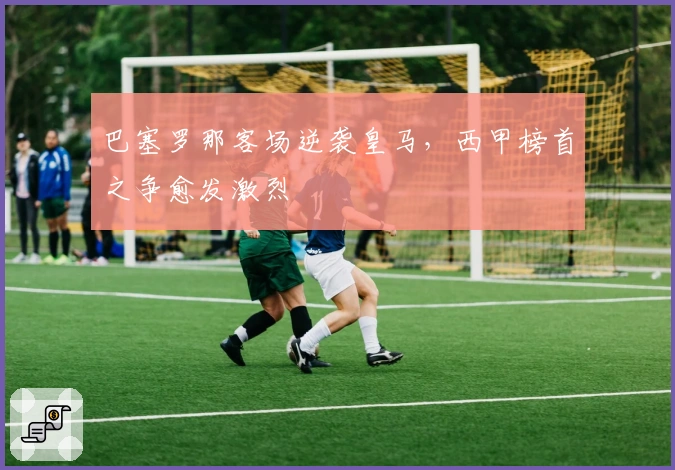 巴塞罗那客场逆袭皇马，西甲榜首之争愈发激烈