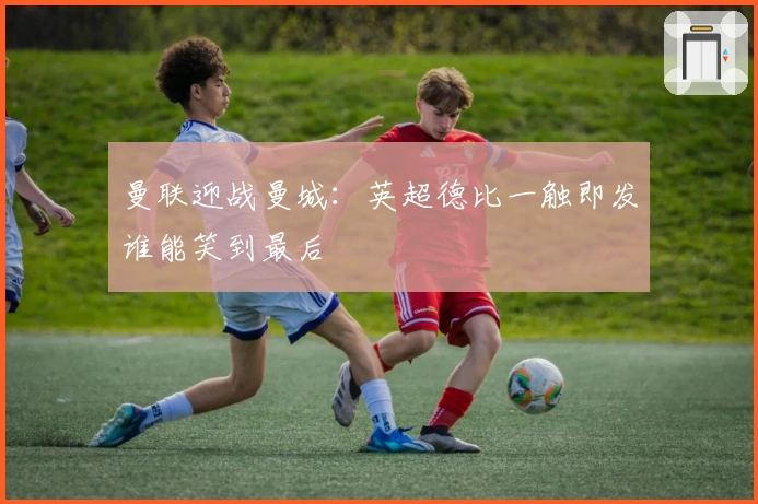 曼联迎战曼城：英超德比一触即发谁能笑到最后