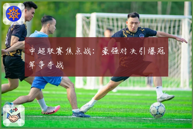 中超联赛焦点战：豪强对决引爆冠军争夺战