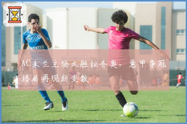 AC米兰主场大胜拉齐奥，意甲争冠格局再现新变数