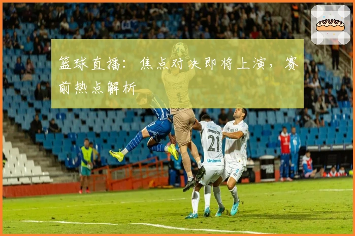 篮球直播：焦点对决即将上演，赛前热点解析