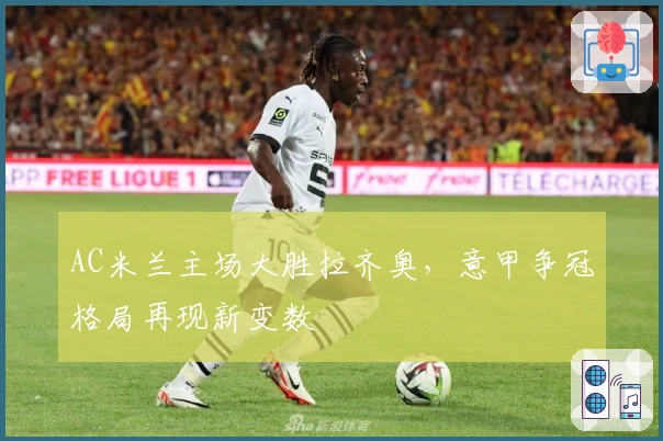 AC米兰主场大胜拉齐奥，意甲争冠格局再现新变数