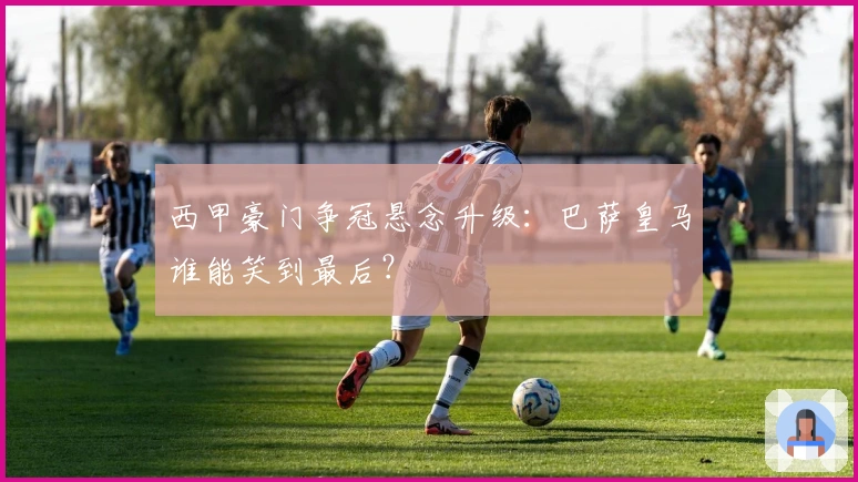 西甲豪门争冠悬念升级：巴萨皇马谁能笑到最后？