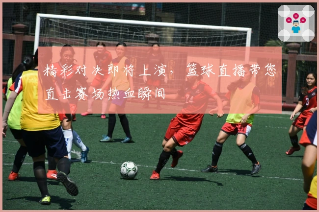 精彩对决即将上演，篮球直播带您直击赛场热血瞬间