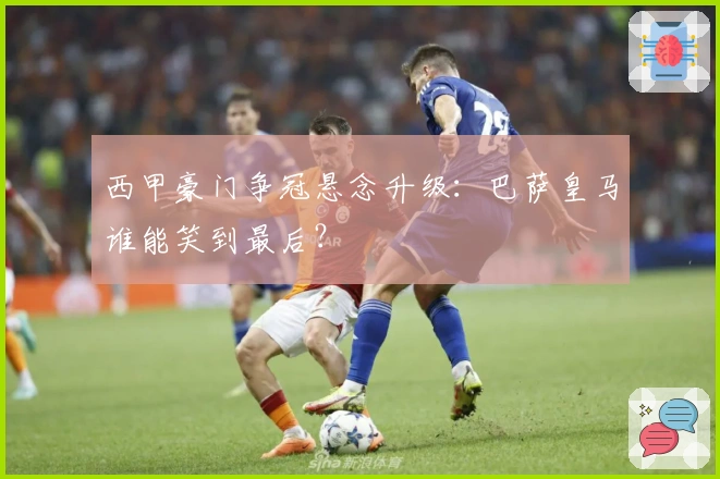 西甲豪门争冠悬念升级：巴萨皇马谁能笑到最后？